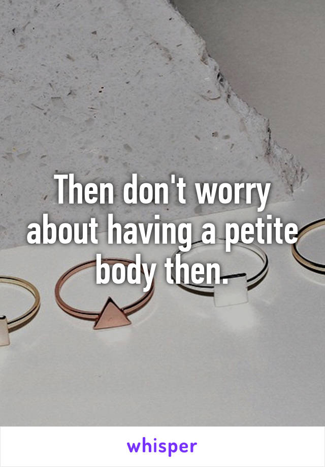 Then don't worry about having a petite body then.