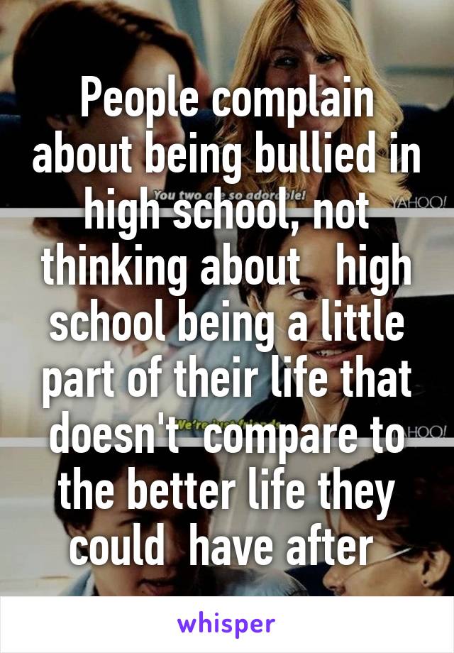 People complain about being bullied in high school, not thinking about   high school being a little part of their life that doesn't  compare to the better life they could  have after 