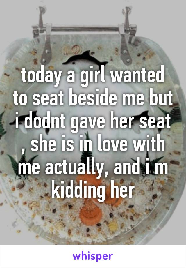 today a girl wanted to seat beside me but i dodnt gave her seat , she is in love with me actually, and i m kidding her