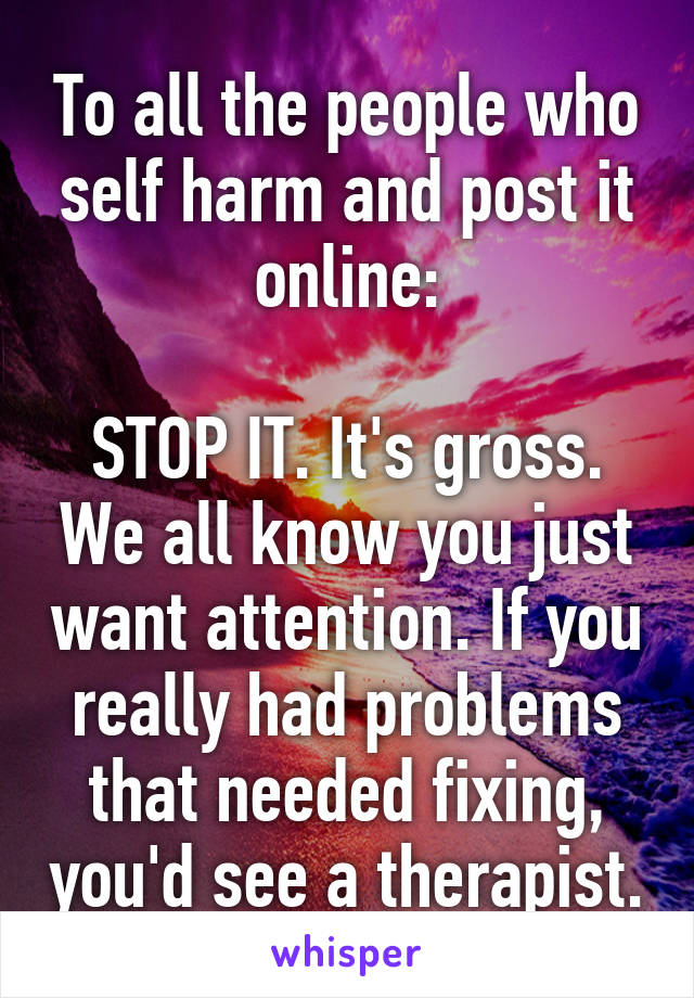 To all the people who self harm and post it online:

STOP IT. It's gross. We all know you just want attention. If you really had problems that needed fixing, you'd see a therapist.