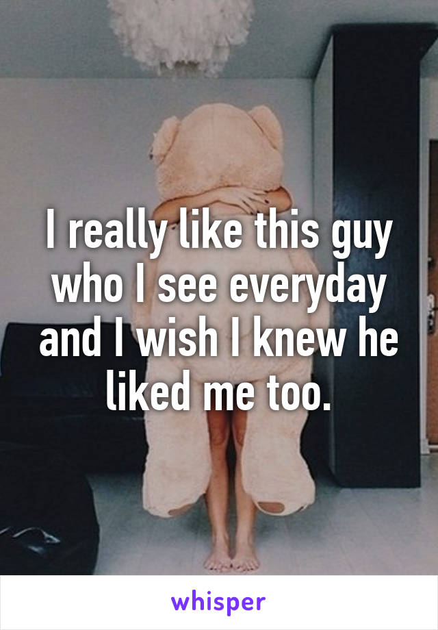 I really like this guy who I see everyday and I wish I knew he liked me too.