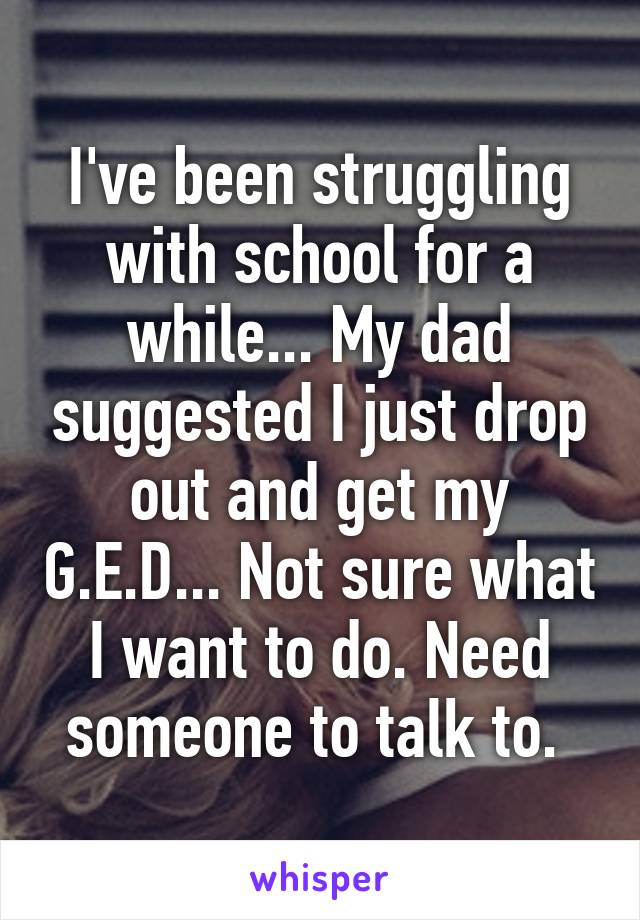 I've been struggling with school for a while... My dad suggested I just drop out and get my G.E.D... Not sure what I want to do. Need someone to talk to. 