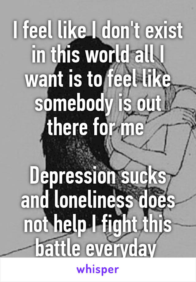 I feel like I don't exist in this world all I want is to feel like somebody is out there for me 

Depression sucks and loneliness does not help I fight this battle everyday 