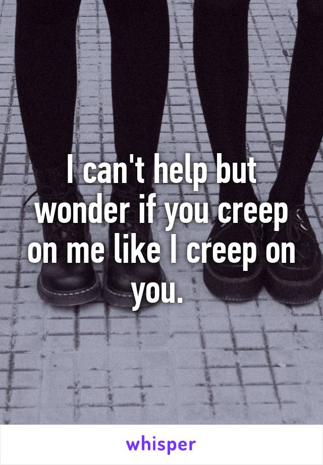 I can't help but wonder if you creep on me like I creep on you. 