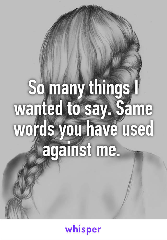 So many things I wanted to say. Same words you have used against me. 