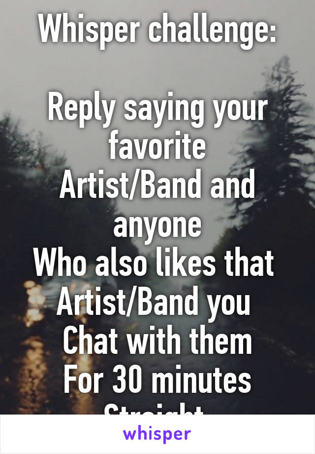 Whisper challenge:

Reply saying your favorite
Artist/Band and anyone
Who also likes that 
Artist/Band you 
Chat with them
For 30 minutes
Straight 