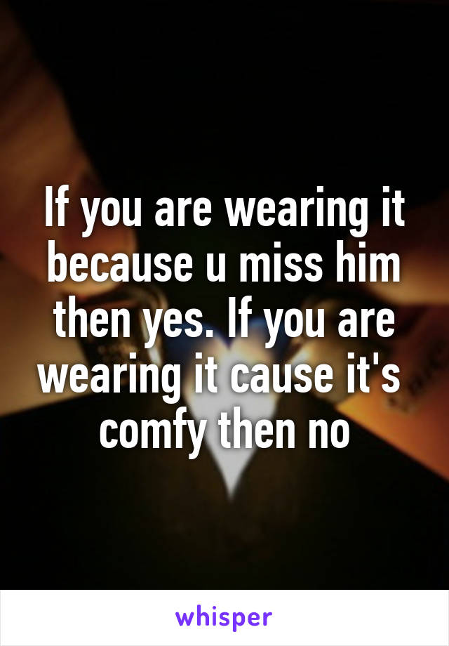 If you are wearing it because u miss him then yes. If you are wearing it cause it's  comfy then no