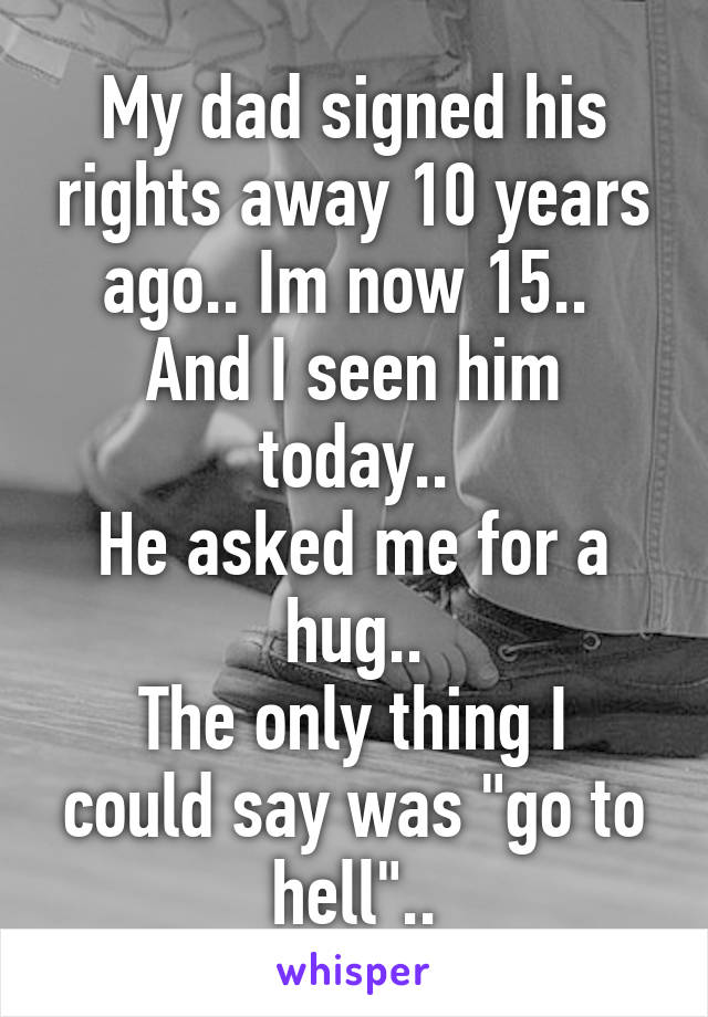 My dad signed his rights away 10 years ago.. Im now 15.. 
And I seen him today..
He asked me for a hug..
The only thing I could say was "go to hell"..