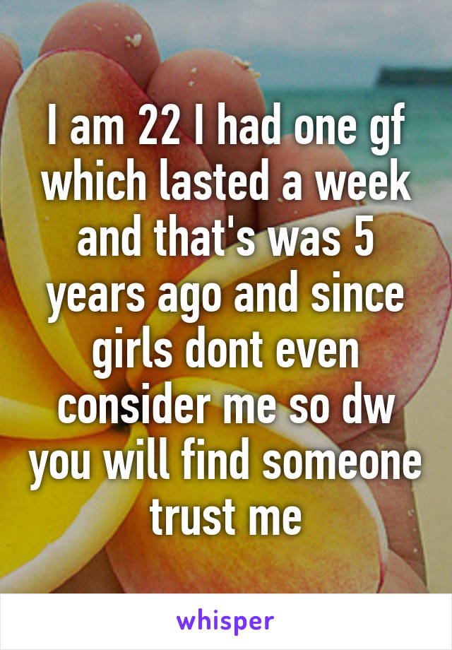 I am 22 I had one gf which lasted a week and that's was 5 years ago and since girls dont even consider me so dw you will find someone trust me