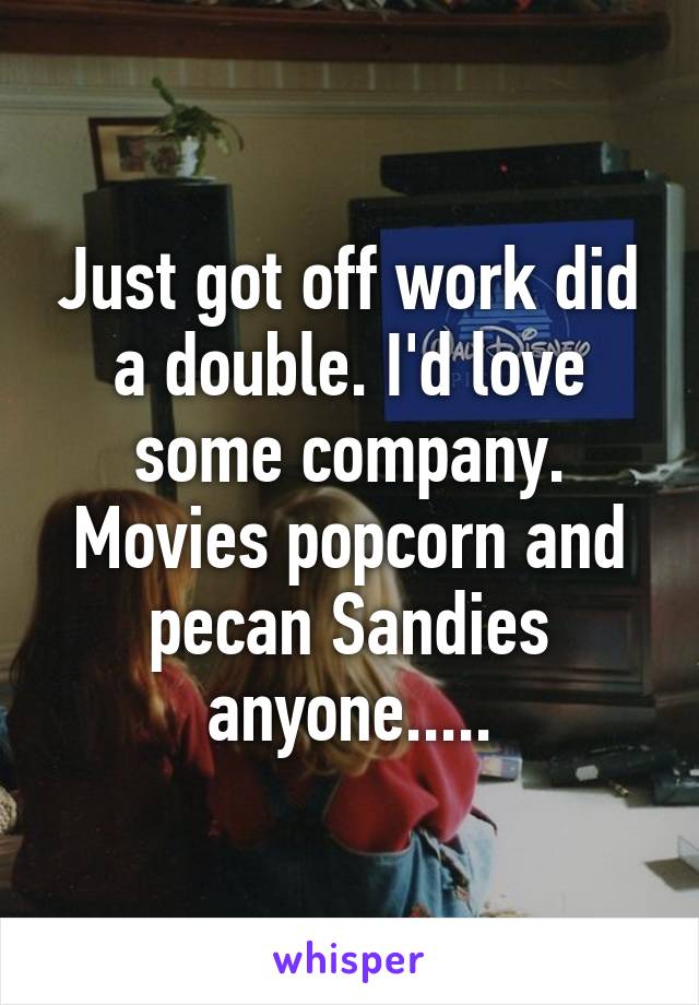 Just got off work did a double. I'd love some company. Movies popcorn and pecan Sandies anyone.....