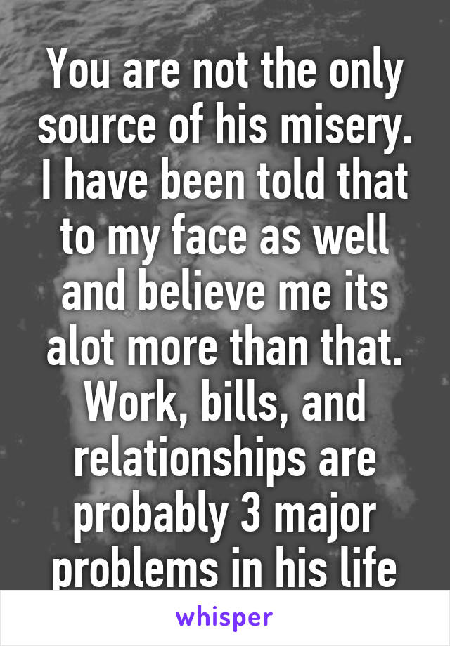 You are not the only source of his misery. I have been told that to my face as well and believe me its alot more than that. Work, bills, and relationships are probably 3 major problems in his life