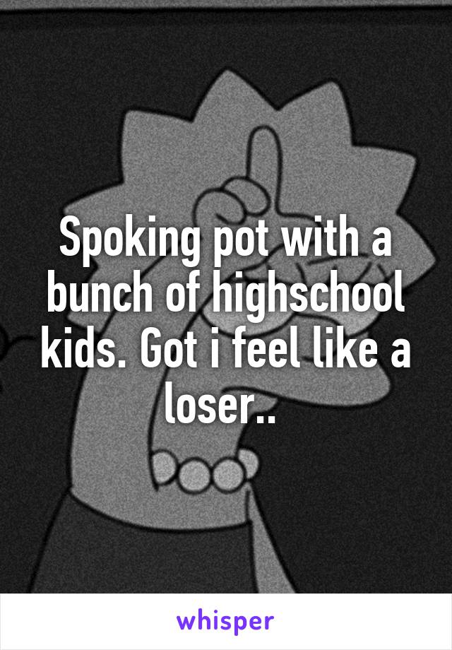 Spoking pot with a bunch of highschool kids. Got i feel like a loser.. 