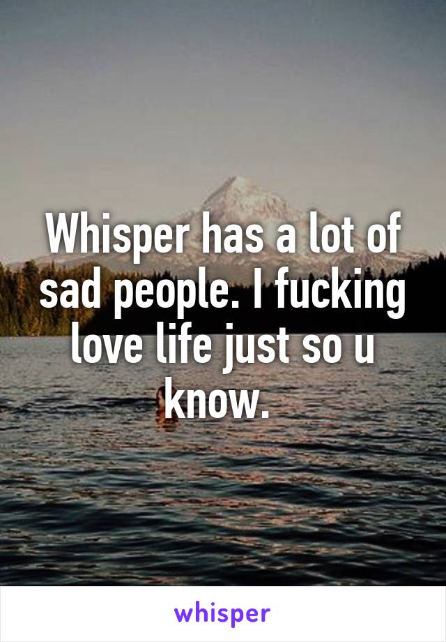 Whisper has a lot of sad people. I fucking love life just so u know. 