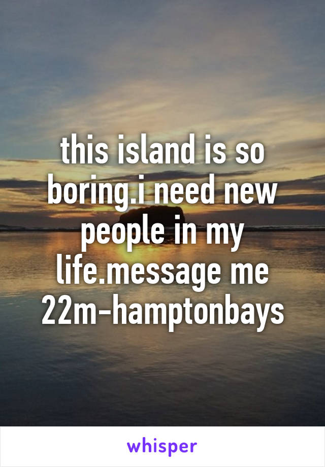 this island is so boring.i need new people in my life.message me 22m-hamptonbays