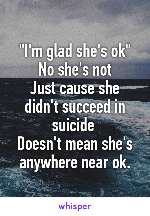 "I'm glad she's ok"
No she's not
Just cause she didn't succeed in suicide 
Doesn't mean she's anywhere near ok.