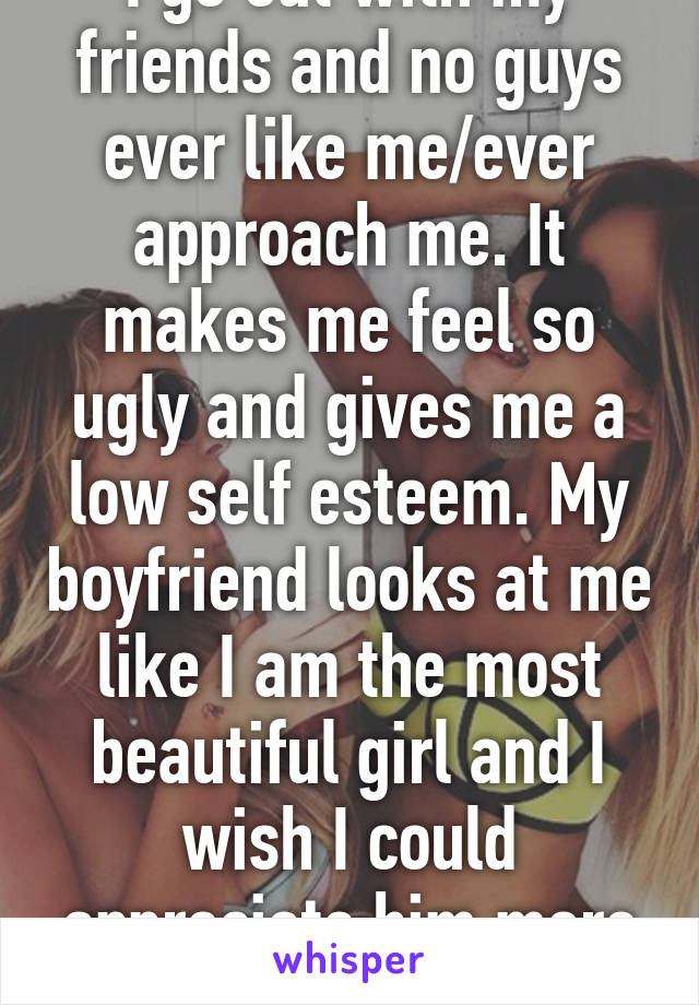 I go out with my friends and no guys ever like me/ever approach me. It makes me feel so ugly and gives me a low self esteem. My boyfriend looks at me like I am the most beautiful girl and I wish I could appreciate him more than I do.