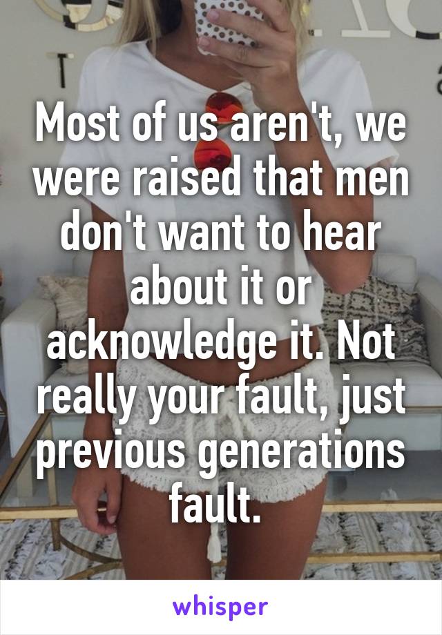 Most of us aren't, we were raised that men don't want to hear about it or acknowledge it. Not really your fault, just previous generations fault. 