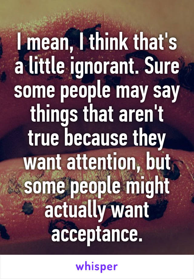 I mean, I think that's a little ignorant. Sure some people may say things that aren't true because they want attention, but some people might actually want acceptance.