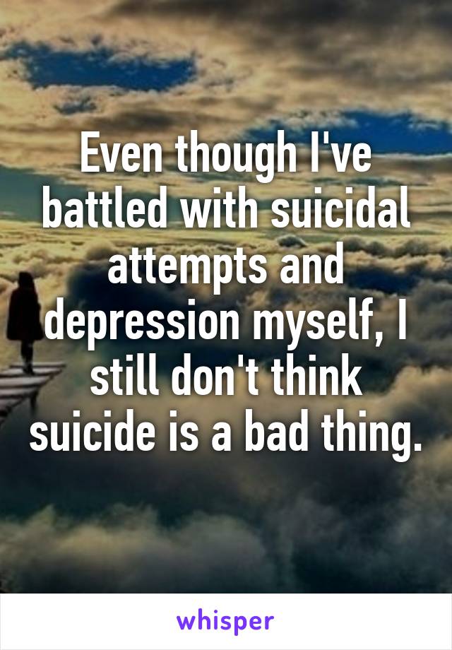 Even though I've battled with suicidal attempts and depression myself, I still don't think suicide is a bad thing. 