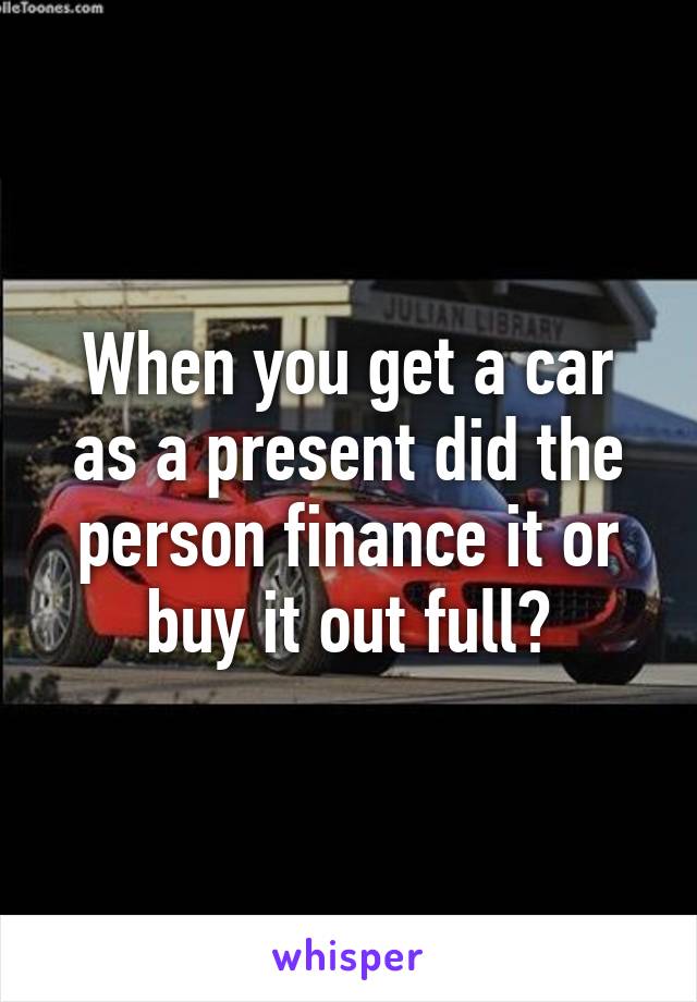 When you get a car as a present did the person finance it or buy it out full?