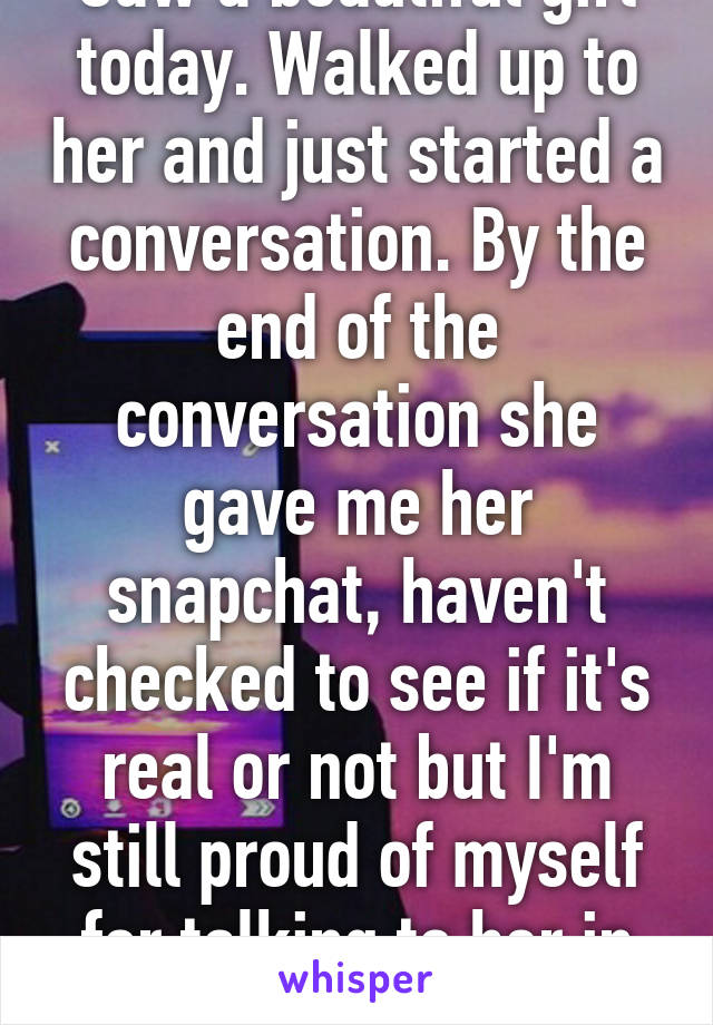 Saw a beautiful girl today. Walked up to her and just started a conversation. By the end of the conversation she gave me her snapchat, haven't checked to see if it's real or not but I'm still proud of myself for talking to her in the first place