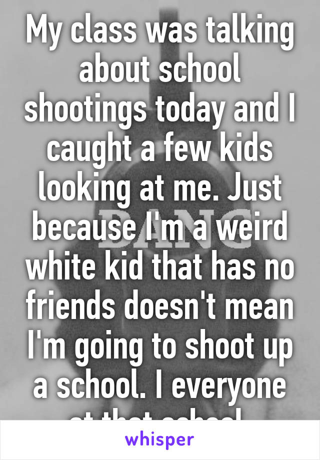 My class was talking about school shootings today and I caught a few kids looking at me. Just because I'm a weird white kid that has no friends doesn't mean I'm going to shoot up a school. I everyone at that school.