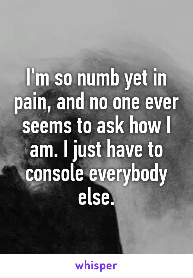 I'm so numb yet in pain, and no one ever seems to ask how I am. I just have to console everybody else.