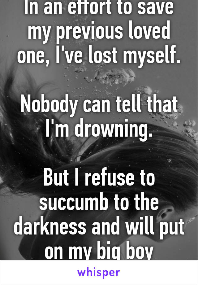 In an effort to save my previous loved one, I've lost myself.

Nobody can tell that I'm drowning.

But I refuse to succumb to the darkness and will put on my big boy floaties.