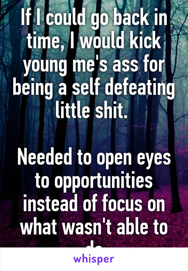 If I could go back in time, I would kick young me's ass for being a self defeating little shit. 

Needed to open eyes to opportunities instead of focus on what wasn't able to do