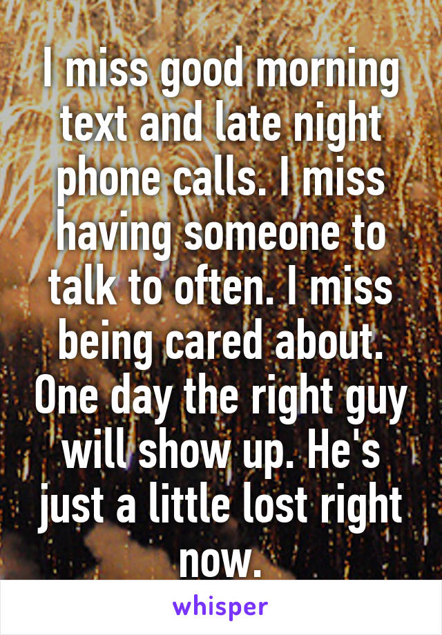 I miss good morning text and late night phone calls. I miss having someone to talk to often. I miss being cared about. One day the right guy will show up. He's just a little lost right now.