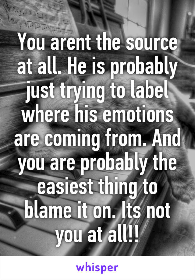 You arent the source at all. He is probably just trying to label where his emotions are coming from. And you are probably the easiest thing to blame it on. Its not you at all!!