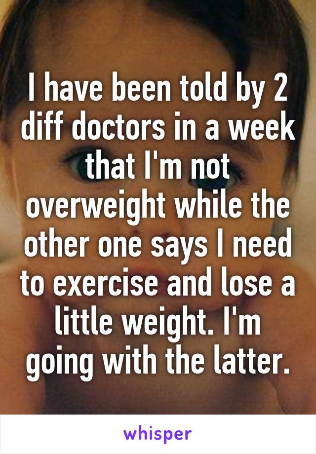 I have been told by 2 diff doctors in a week that I'm not overweight while the other one says I need to exercise and lose a little weight. I'm going with the latter.