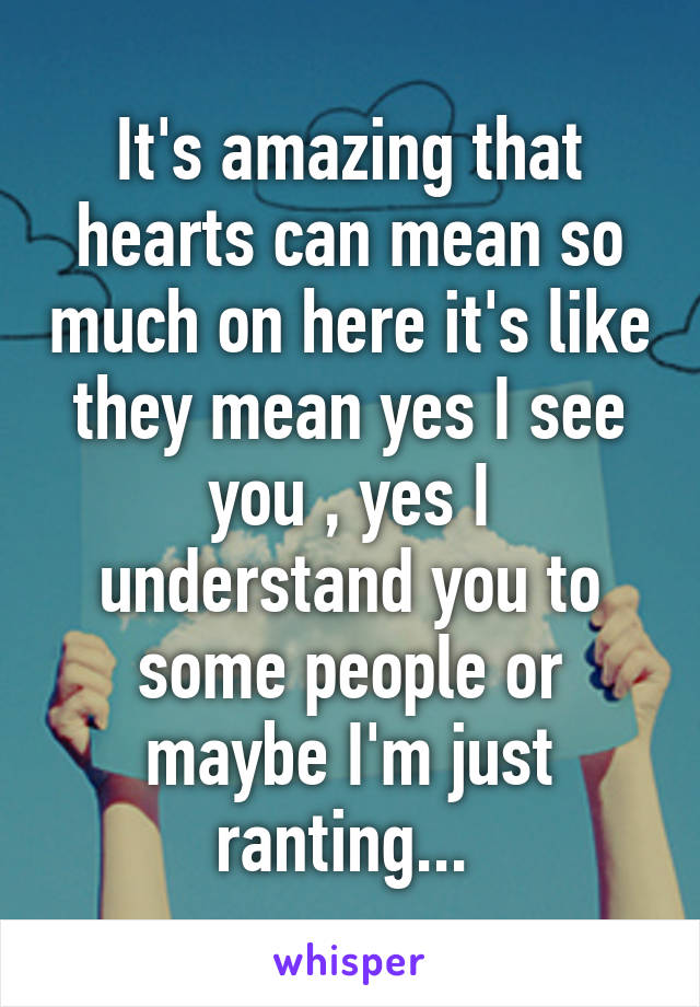 It's amazing that hearts can mean so much on here it's like they mean yes I see you , yes I understand you to some people or maybe I'm just ranting... 