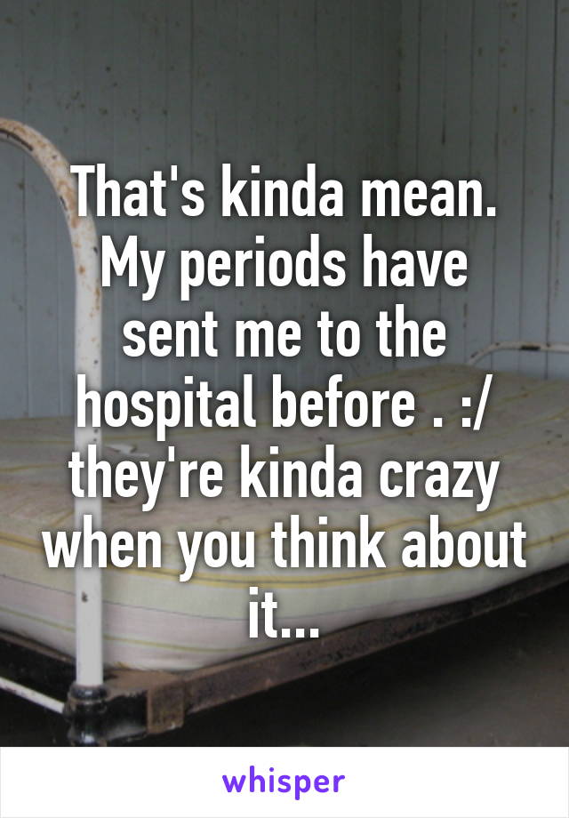 That's kinda mean.
My periods have sent me to the hospital before . :/ they're kinda crazy when you think about it...