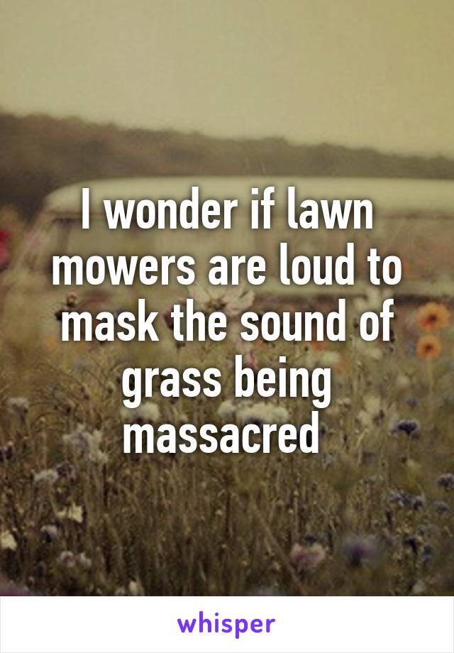 I wonder if lawn mowers are loud to mask the sound of grass being massacred 