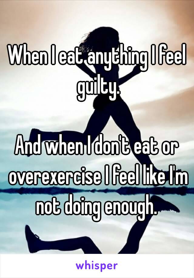 When I eat anything I feel guilty.

And when I don't eat or overexercise I feel like I'm not doing enough. 