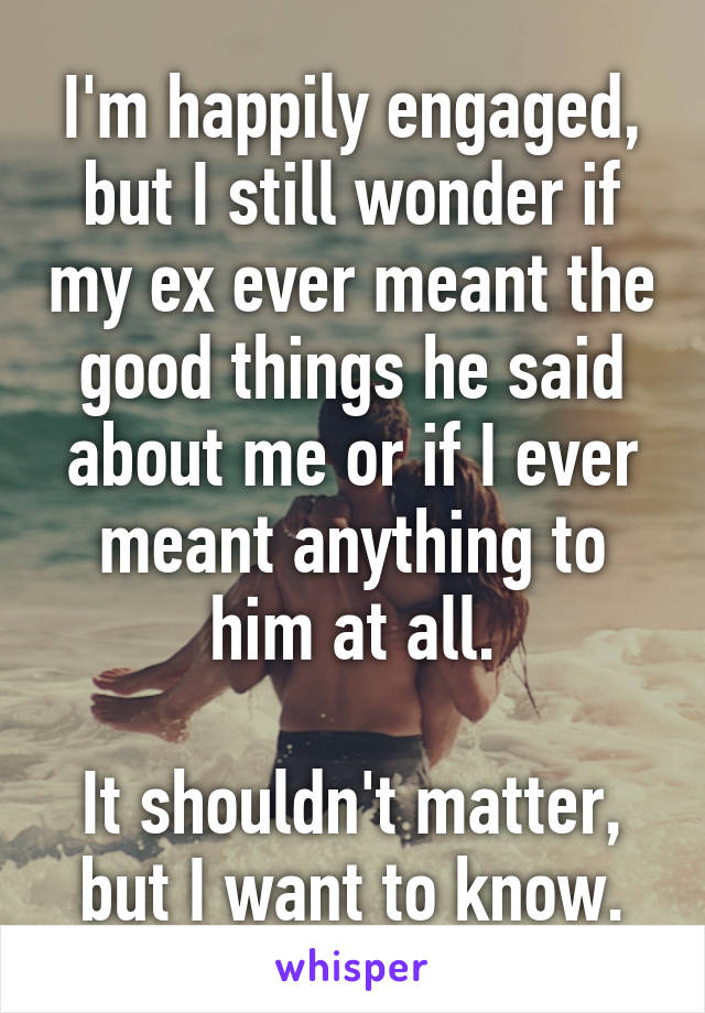 I'm happily engaged, but I still wonder if my ex ever meant the good things he said about me or if I ever meant anything to him at all.

It shouldn't matter, but I want to know.