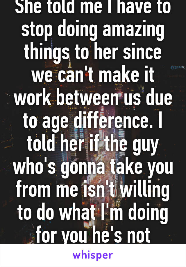 She told me I have to stop doing amazing things to her since we can't make it work between us due to age difference. I told her if the guy who's gonna take you from me isn't willing to do what I'm doing for you he's not worthy of having you.