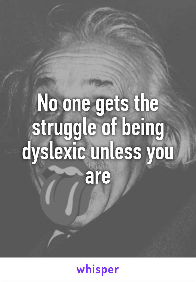 No one gets the struggle of being dyslexic unless you are