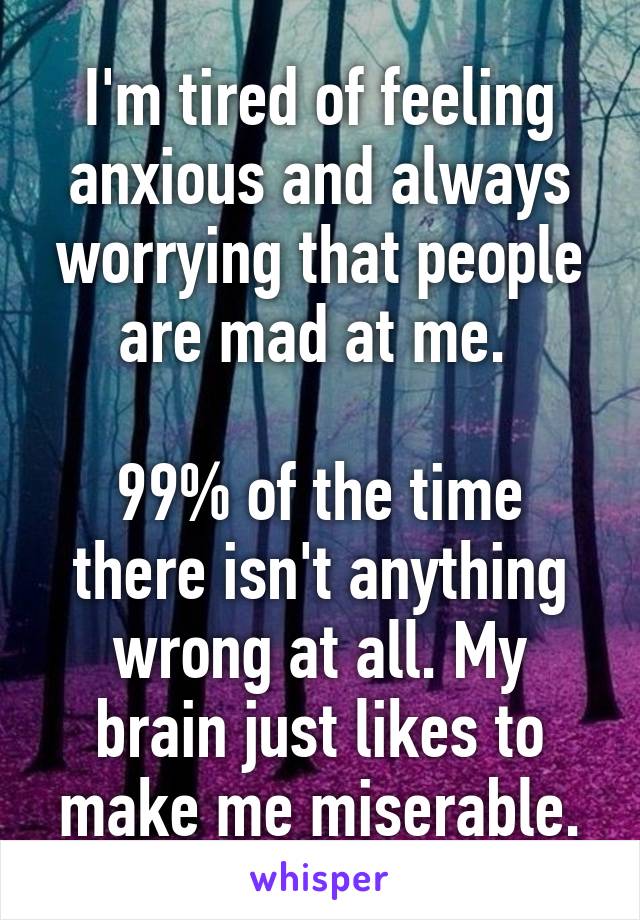 I'm tired of feeling anxious and always worrying that people are mad at me. 

99% of the time there isn't anything wrong at all. My brain just likes to make me miserable.