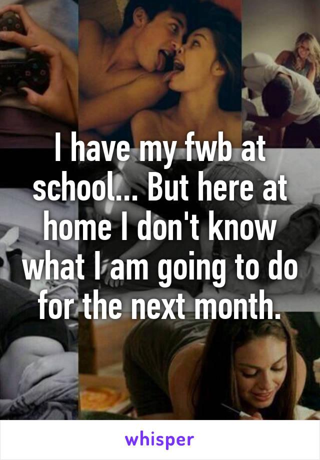 I have my fwb at school... But here at home I don't know what I am going to do for the next month.