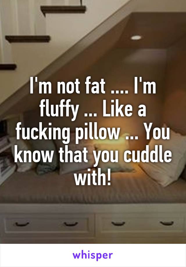 I'm not fat .... I'm fluffy ... Like a fucking pillow ... You know that you cuddle with!