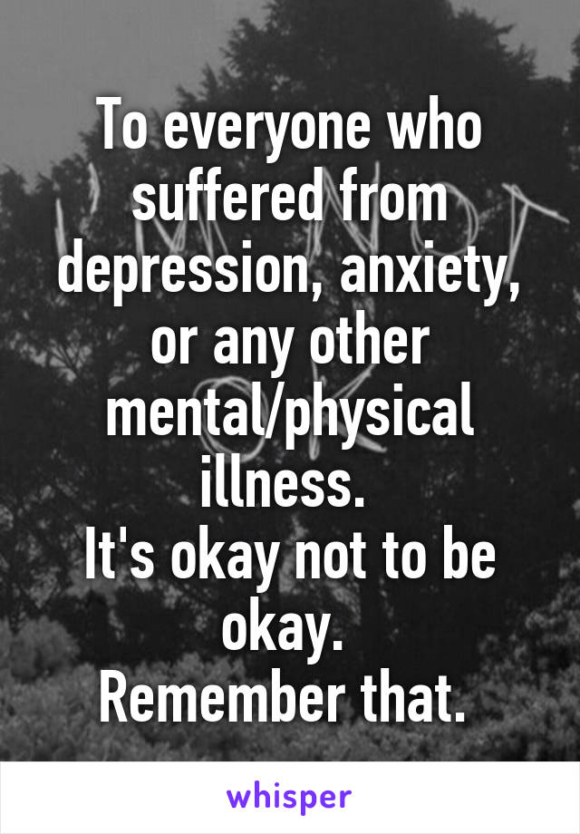 To everyone who suffered from depression, anxiety, or any other mental/physical illness. 
It's okay not to be okay. 
Remember that. 