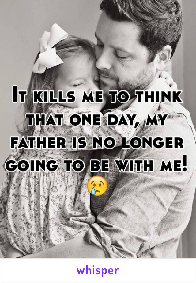 It kills me to think that one day, my father is no longer going to be with me! 😢