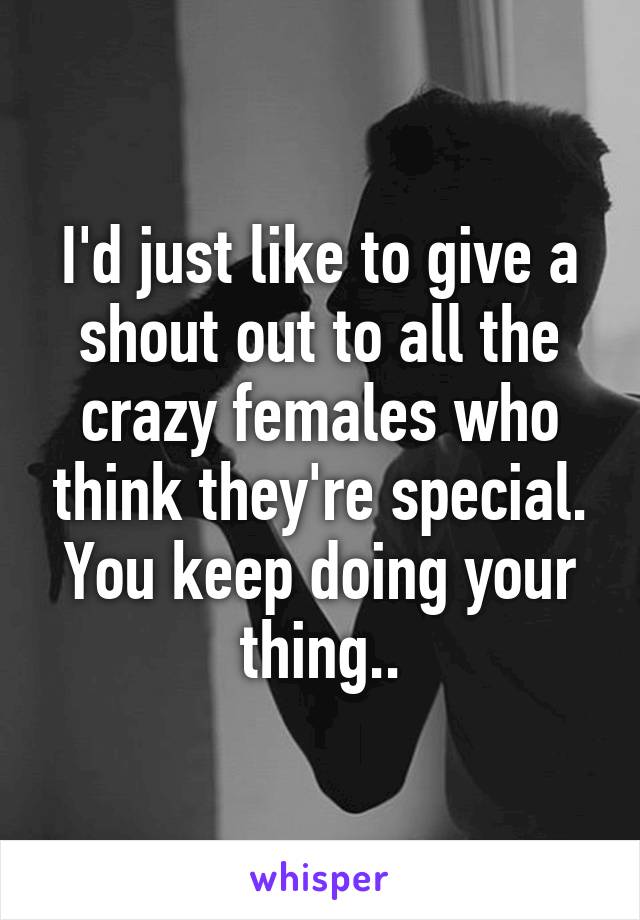 I'd just like to give a shout out to all the crazy females who think they're special. You keep doing your thing..