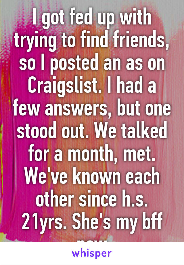 I got fed up with trying to find friends, so I posted an as on Craigslist. I had a few answers, but one stood out. We talked for a month, met. We've known each other since h.s. 21yrs. She's my bff now