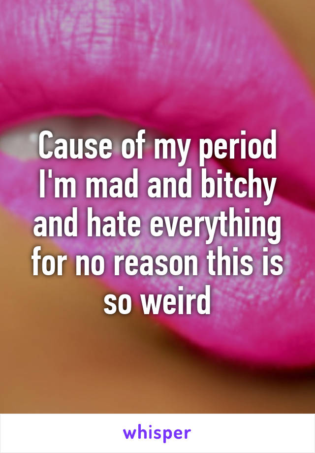 Cause of my period I'm mad and bitchy and hate everything for no reason this is so weird