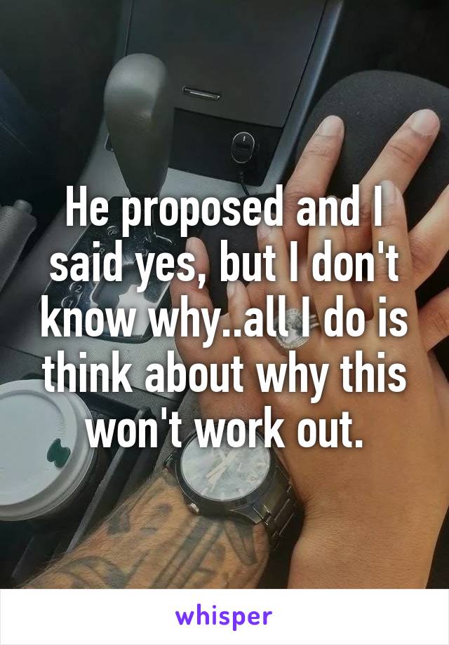 He proposed and I said yes, but I don't know why..all I do is think about why this won't work out.