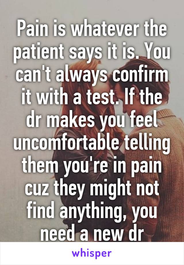 Pain is whatever the patient says it is. You can't always confirm it with a test. If the dr makes you feel uncomfortable telling them you're in pain cuz they might not find anything, you need a new dr