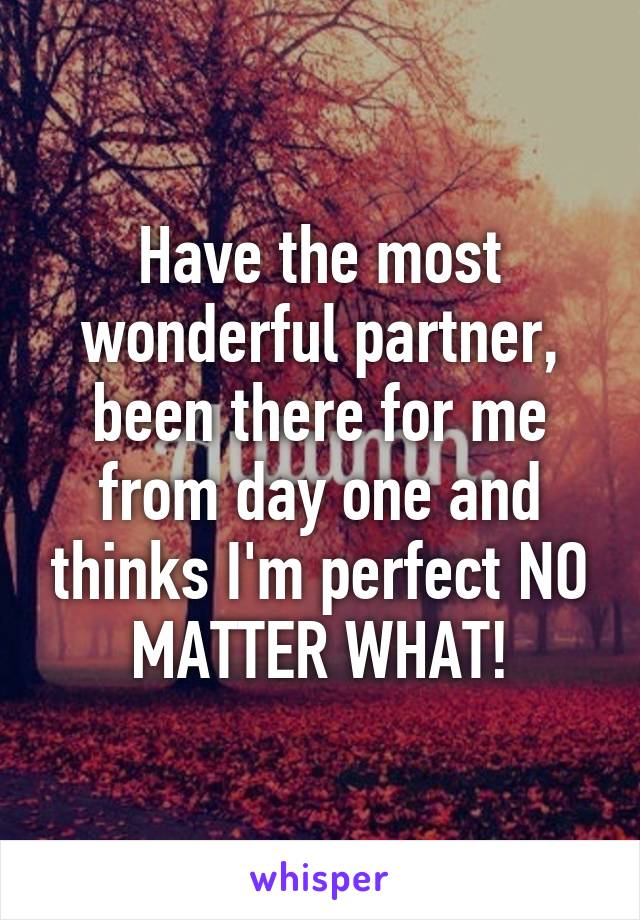 Have the most wonderful partner, been there for me from day one and thinks I'm perfect NO MATTER WHAT!